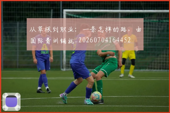 从草根到职业：一条怎样的路，由国际青训铺就_20260704164452