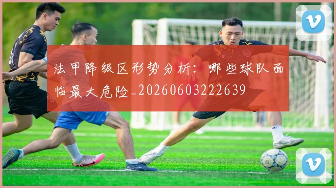 法甲降级区形势分析：哪些球队面临最大危险_20260603222639
