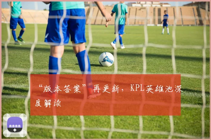 “版本答案”再更新,KPL英雄池深度解读