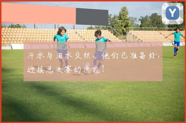 汗水与泪水交织,他们已准备好,迎接总决赛的洗礼!