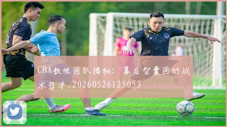CBA教练团队揭秘：幕后智囊团的战术哲学_20260526125053