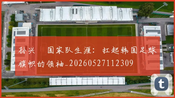 孙兴慜国家队生涯：扛起韩国足球旗帜的领袖_20260527112309