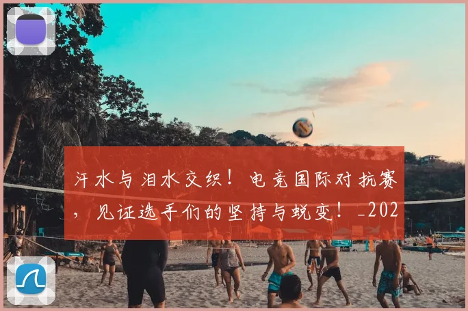 汗水与泪水交织！电竞国际对抗赛，见证选手们的坚持与蜕变！_20260606145841