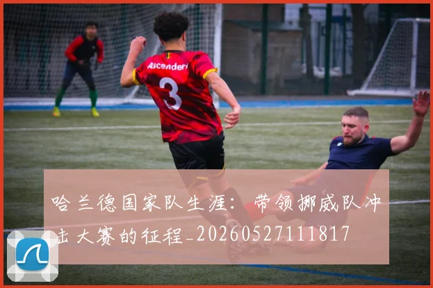哈兰德国家队生涯：带领挪威队冲击大赛的征程_20260527111817