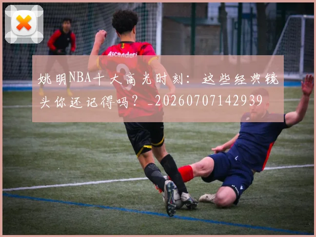 姚明NBA十大高光时刻:这些经典镜头你还记得吗?_20260707142939