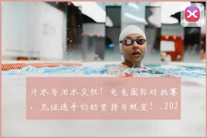 汗水与泪水交织!电竞国际对抗赛,见证选手们的坚持与蜕变!_20260606145841