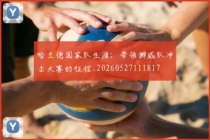 哈兰德国家队生涯:带领挪威队冲击大赛的征程_20260527111817