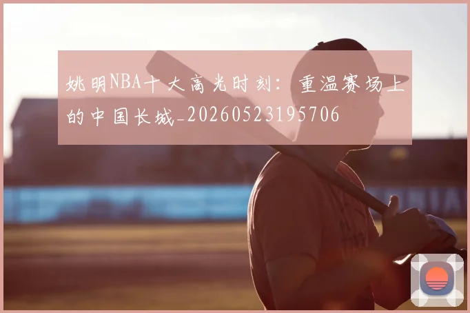 姚明NBA十大高光时刻:重温赛场上的中国长城_20260523195706