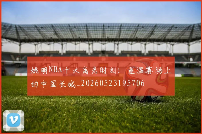 姚明NBA十大高光时刻:重温赛场上的中国长城_20260523195706