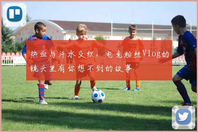 热血与汗水交织,电竞粉丝Vlog的镜头里有你想不到的故事
